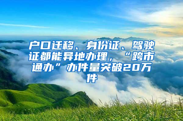 户口迁移、身份证、驾驶证都能异地办理，“跨市通办”办件量突破20万件