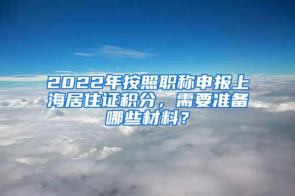 2022年按照职称申报上海居住证积分，需要准备哪些材料？