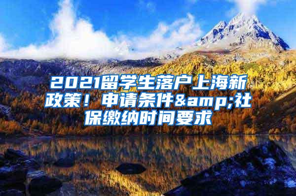 2021留学生落户上海新政策！申请条件&社保缴纳时间要求