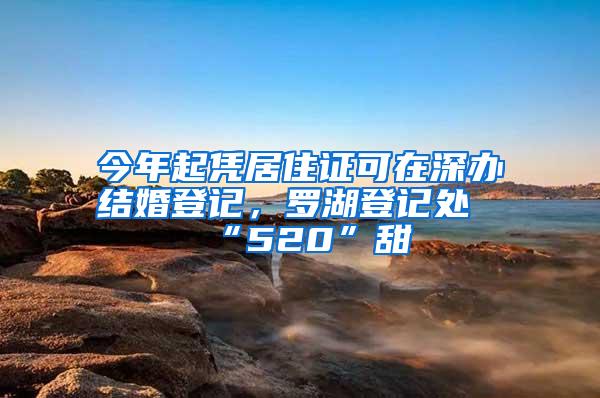 今年起凭居住证可在深办结婚登记，罗湖登记处“520”甜齁