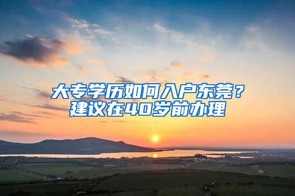 大专学历如何入户东莞？建议在40岁前办理