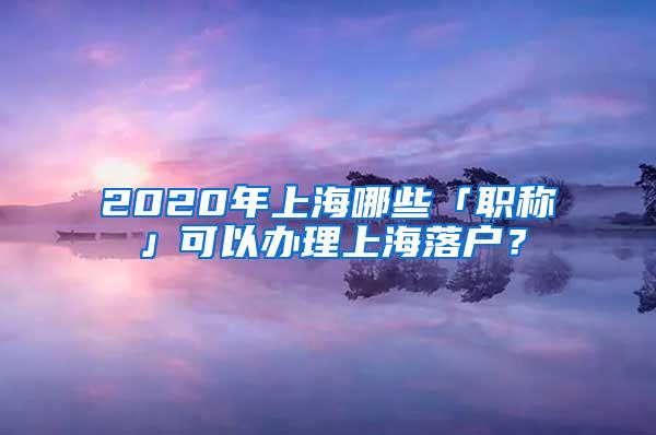 2020年上海哪些「职称」可以办理上海落户？