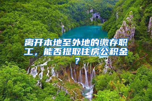 离开本地至外地的缴存职工，能否提取住房公积金？