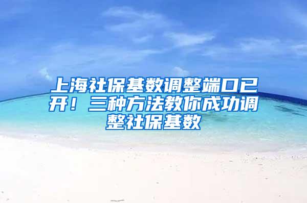 上海社保基数调整端口已开！三种方法教你成功调整社保基数