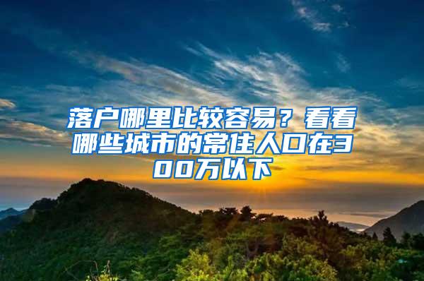 落户哪里比较容易？看看哪些城市的常住人口在300万以下