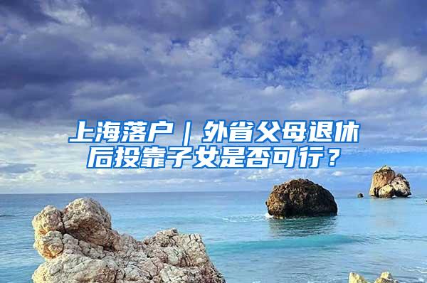 上海落户｜外省父母退休后投靠子女是否可行？