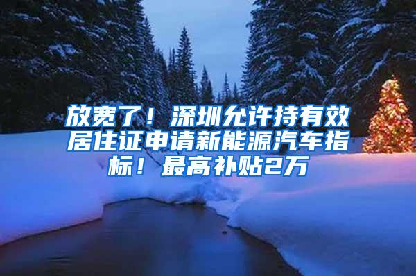 放宽了！深圳允许持有效居住证申请新能源汽车指标！最高补贴2万