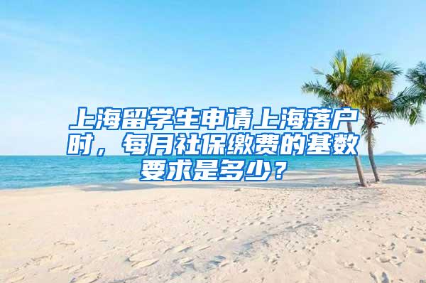 上海留学生申请上海落户时，每月社保缴费的基数要求是多少？