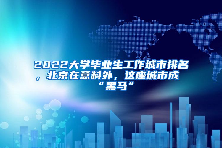 2022大学毕业生工作城市排名，北京在意料外，这座城市成“黑马”