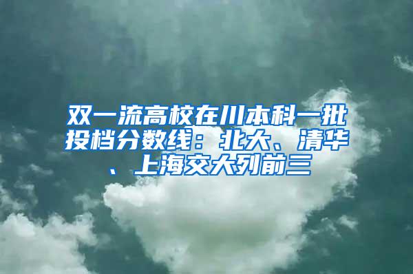 双一流高校在川本科一批投档分数线：北大、清华、上海交大列前三