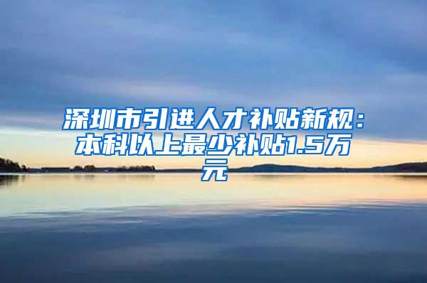 深圳市引进人才补贴新规：本科以上最少补贴1.5万元