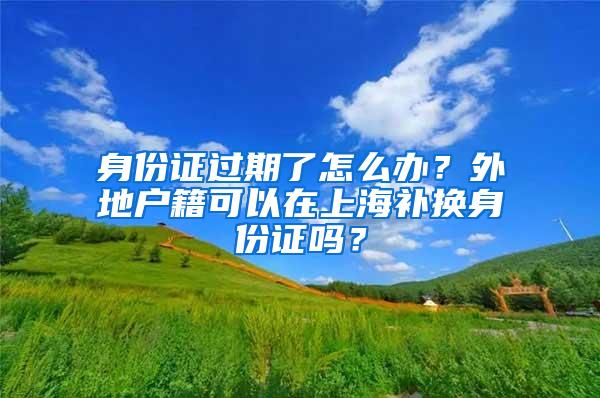 身份证过期了怎么办？外地户籍可以在上海补换身份证吗？