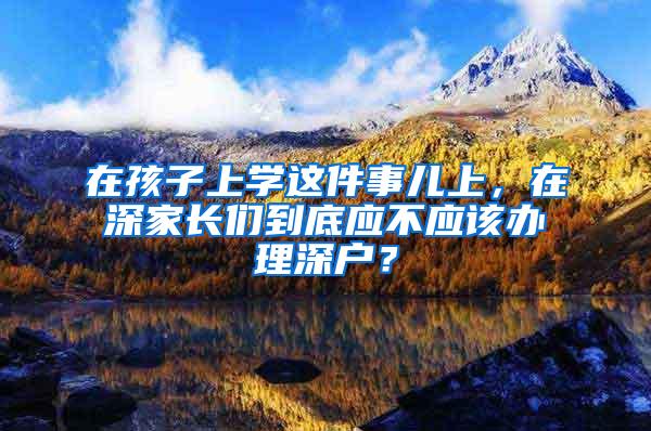 在孩子上学这件事儿上，在深家长们到底应不应该办理深户？