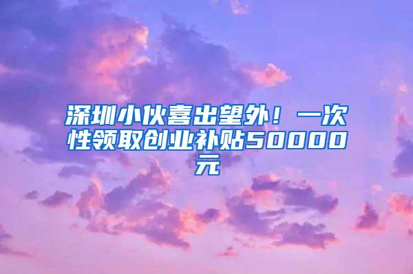 深圳小伙喜出望外！一次性领取创业补贴50000元