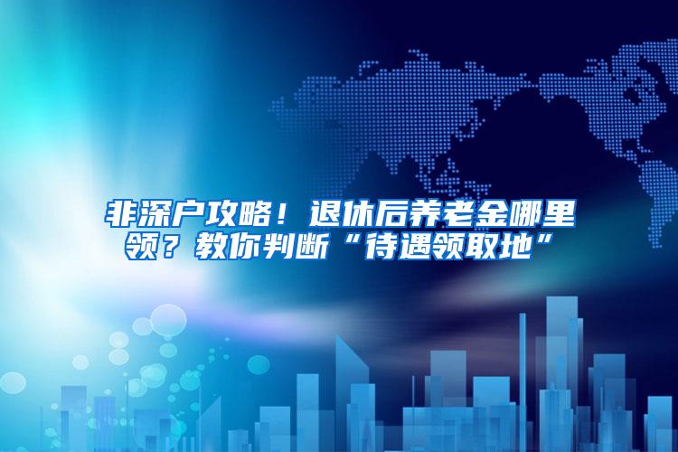 非深户攻略！退休后养老金哪里领？教你判断“待遇领取地”