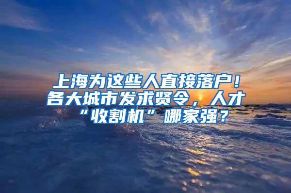 上海为这些人直接落户！各大城市发求贤令，人才“收割机”哪家强？