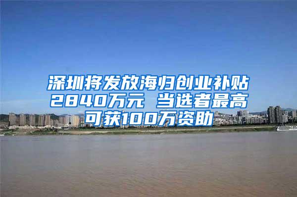 深圳将发放海归创业补贴2840万元 当选者最高可获100万资助