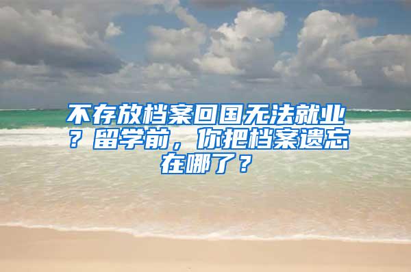 不存放档案回国无法就业？留学前，你把档案遗忘在哪了？