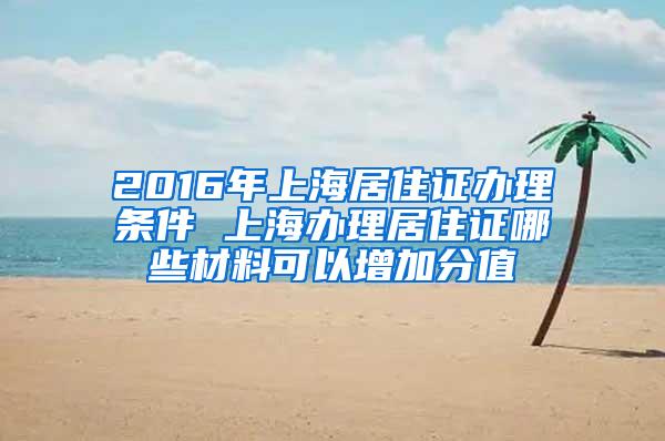 2016年上海居住证办理条件 上海办理居住证哪些材料可以增加分值