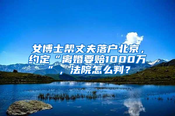 女博士帮丈夫落户北京，约定“离婚要赔1000万”，法院怎么判？