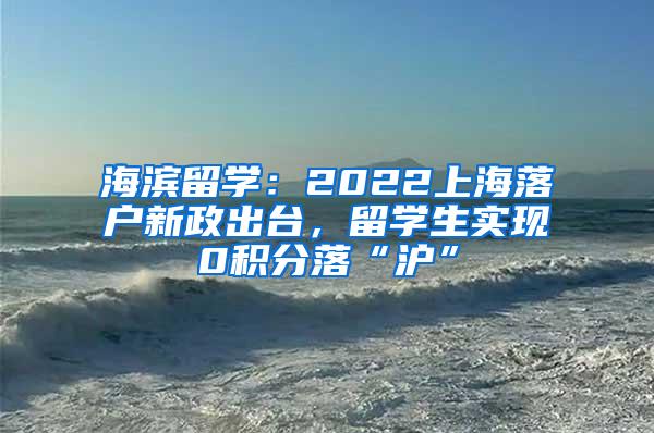 海滨留学：2022上海落户新政出台，留学生实现0积分落“沪”