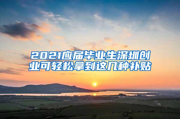 2021应届毕业生深圳创业可轻松拿到这几种补贴