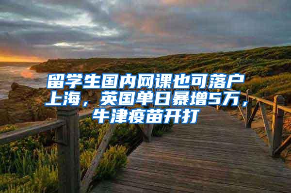 留学生国内网课也可落户上海，英国单日暴增5万，牛津疫苗开打