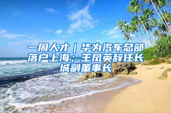 一周人才｜华为汽车总部落户上海；王凤英辞任长城副董事长