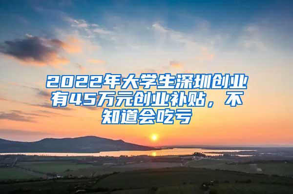 2022年大学生深圳创业有45万元创业补贴，不知道会吃亏