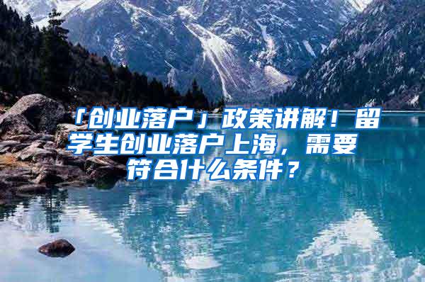 「创业落户」政策讲解！留学生创业落户上海，需要符合什么条件？