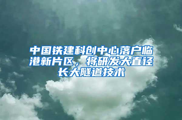 中国铁建科创中心落户临港新片区，将研发大直径长大隧道技术