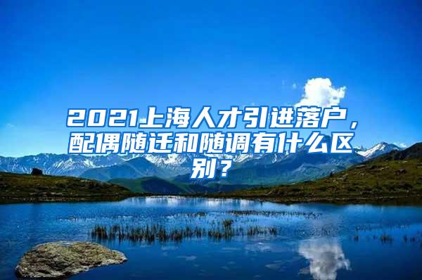 2021上海人才引进落户，配偶随迁和随调有什么区别？