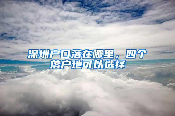 深圳户口落在哪里，四个落户地可以选择