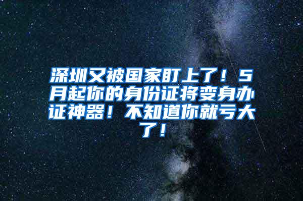 深圳又被国家盯上了！5月起你的身份证将变身办证神器！不知道你就亏大了！