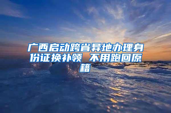 广西启动跨省异地办理身份证换补领 不用跑回原籍