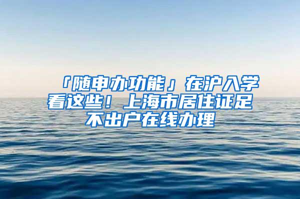 「随申办功能」在沪入学看这些！上海市居住证足不出户在线办理