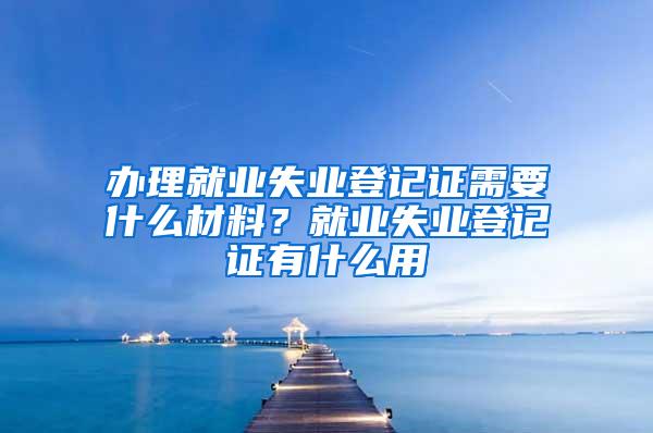 办理就业失业登记证需要什么材料？就业失业登记证有什么用