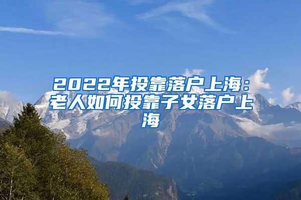 2022年投靠落户上海：老人如何投靠子女落户上海