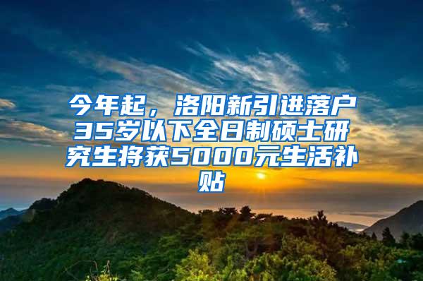 今年起，洛阳新引进落户35岁以下全日制硕士研究生将获5000元生活补贴