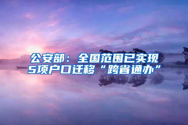 公安部：全国范围已实现5项户口迁移“跨省通办”