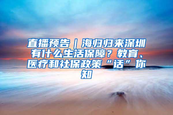 直播预告｜海归归来深圳有什么生活保障？教育、医疗和社保政策“话”你知