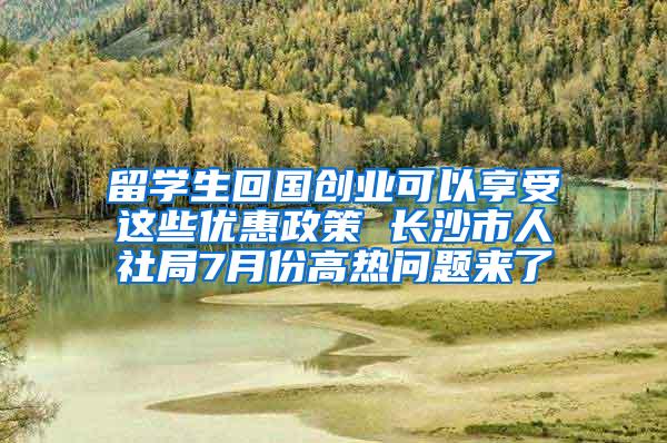 留学生回国创业可以享受这些优惠政策 长沙市人社局7月份高热问题来了