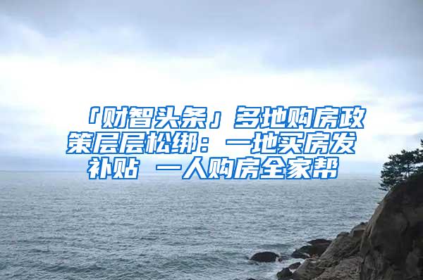 「财智头条」多地购房政策层层松绑：一地买房发补贴 一人购房全家帮