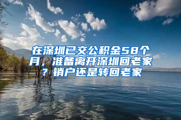 在深圳已交公积金58个月，准备离开深圳回老家？销户还是转回老家