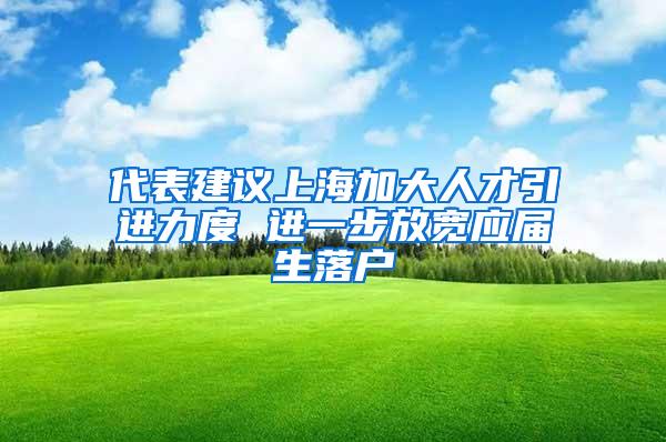 代表建议上海加大人才引进力度 进一步放宽应届生落户