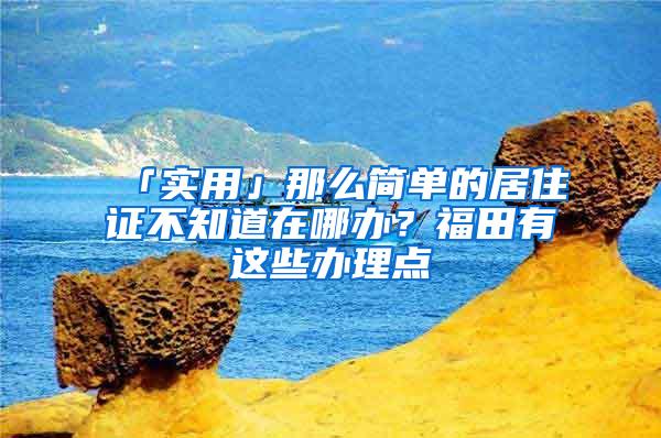 「实用」那么简单的居住证不知道在哪办？福田有这些办理点