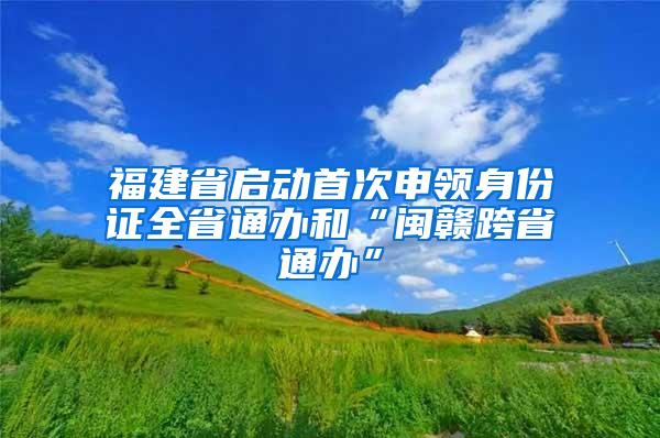 福建省启动首次申领身份证全省通办和“闽赣跨省通办”