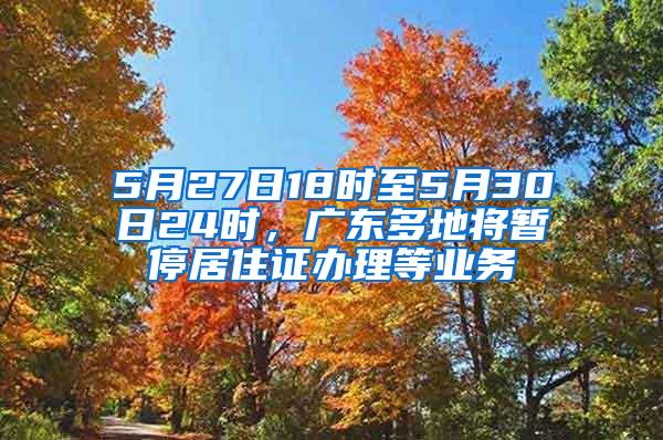 5月27日18时至5月30日24时，广东多地将暂停居住证办理等业务