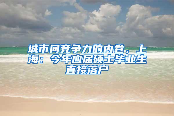 城市间竞争力的内卷，上海：今年应届硕士毕业生直接落户