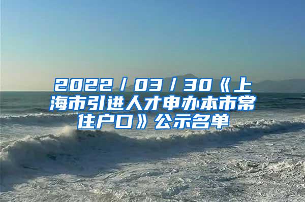 2022／03／30《上海市引进人才申办本市常住户口》公示名单